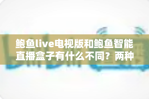 鲍鱼live电视版和鲍鱼智能直播盒子有什么不同？两种观影方案的核心差异与选择指南