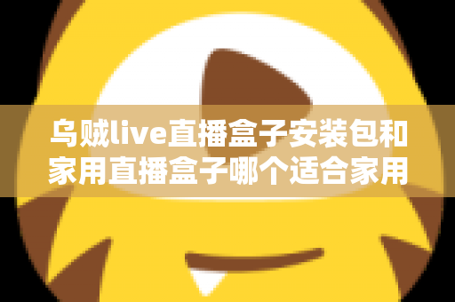 乌贼live直播盒子安装包和家用直播盒子哪个适合家用？一份让你不踩坑的深度选购指南