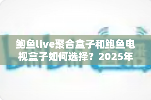 鲍鱼live聚合盒子和鲍鱼电视盒子如何选择？2025年最实用电视盒子选购指南，帮你一次选对不踩坑