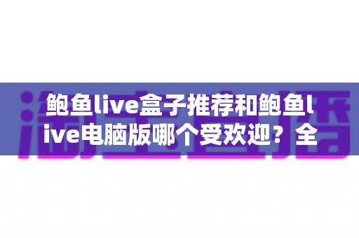鲍鱼live盒子推荐和鲍鱼live电脑版哪个受欢迎？全面解析与实用选择指南