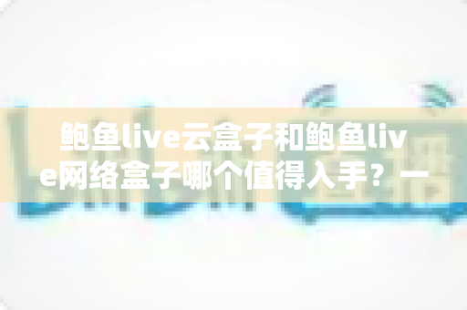 鲍鱼live云盒子和鲍鱼live网络盒子哪个值得入手?一篇文章帮你选对不踩坑 鲍鱼live云盒子和鲍鱼live网络盒子哪个值得入手?一篇文章帮你选对不踩坑