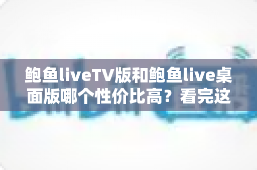 鲍鱼liveTV版和鲍鱼live桌面版哪个性价比高？看完这篇再决定