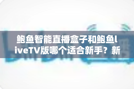 鲍鱼智能直播盒子和鲍鱼liveTV版哪个适合新手？新手入门选购全指南