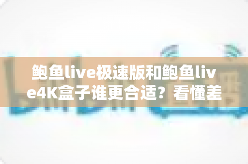 鲍鱼live极速版和鲍鱼live4K盒子谁更合适？看懂差异再决定，选对不花冤枉钱
