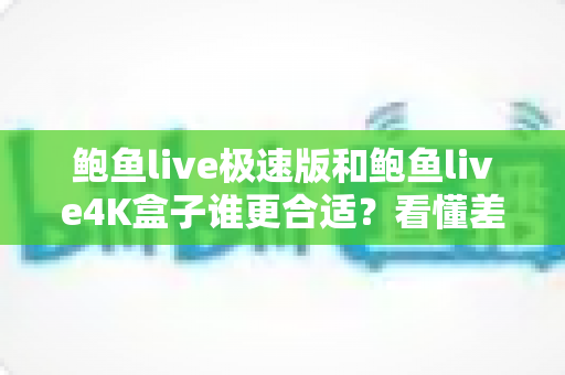 鲍鱼live极速版和鲍鱼live4K盒子谁更合适？看懂差异再决定，选对不花冤枉钱
