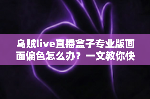 乌贼live直播盒子专业版画面偏色怎么办？一文教你快速排查修复，还原真实色彩