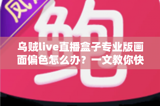 乌贼live直播盒子专业版画面偏色怎么办？一文教你快速排查修复，还原真实色彩