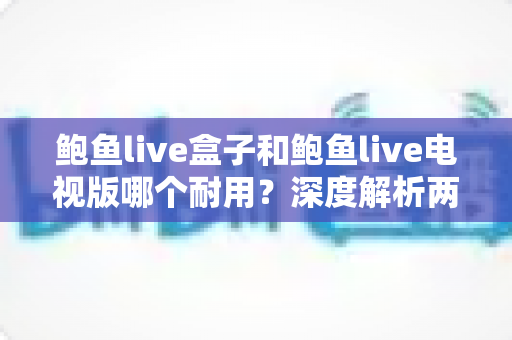 鲍鱼live盒子和鲍鱼live电视版哪个耐用?深度解析两大版本的稳定性与使用寿命全面指南 鲍鱼live盒子和鲍鱼live电视版哪个耐用?深度解析两大版本的稳定性与使用寿命全面指南