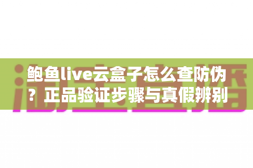 鲍鱼live云盒子怎么查防伪?正品验证步骤与真假辨别技巧全攻略 鲍鱼live云盒子怎么查防伪?正品验证步骤与真假辨别技巧全攻略