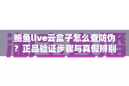 鲍鱼live云盒子怎么查防伪?正品验证步骤与真假辨别技巧全攻略 鲍鱼live云盒子怎么查防伪?正品验证步骤与真假辨别技巧全攻略