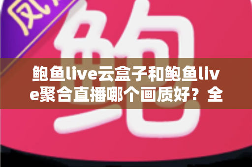 鲍鱼live云盒子和鲍鱼live聚合直播哪个画质好?全面画质对比评测与实用选择指南 鲍鱼live云盒子和鲍鱼live聚合直播哪个画质好?全面画质对比评测与实用选择指南
