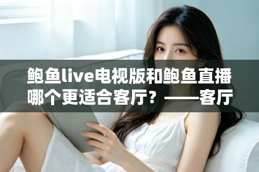 鲍鱼live电视版和鲍鱼直播哪个更适合客厅?——客厅大屏观看体验全方位对比与选购指南 鲍鱼live电视版和鲍鱼直播哪个更适合客厅?——客厅大屏观看体验全方位对比与选购指南