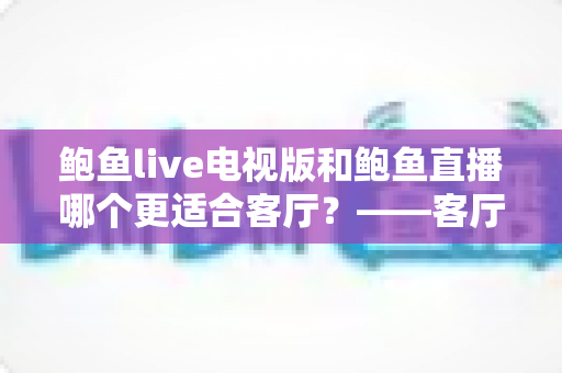 鲍鱼live电视版和鲍鱼直播哪个更适合客厅？——客厅大屏观看体验全方位对比与选购指南