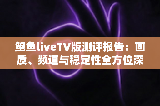 鲍鱼liveTV版测评报告：画质、频道与稳定性全方位深度评测