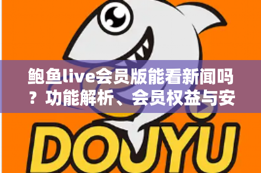 鲍鱼live会员版能看新闻吗?功能解析、会员权益与安全使用全指南 鲍鱼live会员版能看新闻吗?功能解析、会员权益与安全使用全指南