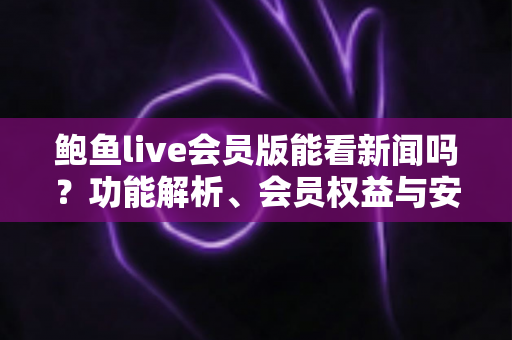 鲍鱼live会员版能看新闻吗?功能解析、会员权益与安全使用全指南 鲍鱼live会员版能看新闻吗?功能解析、会员权益与安全使用全指南
