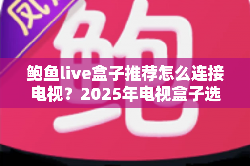 鲍鱼live盒子推荐怎么连接电视？2025年电视盒子选购与连接一站式实用攻略