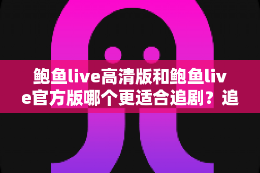 鲍鱼live高清版和鲍鱼live官方版哪个更适合追剧？追剧党必读的深度对比与选版指南