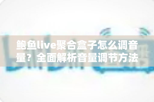 鲍鱼live聚合盒子怎么调音量？全面解析音量调节方法、常见故障与实用技巧