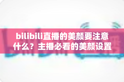 bilibili直播的美颜要注意什么？主播必看的美颜设置技巧与避坑指南