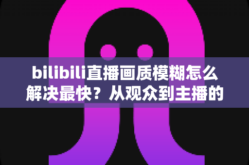 bilibili直播画质模糊怎么解决最快?从观众到主播的全场景极速优化指南 bilibili直播画质模糊怎么解决最快?从观众到主播的全场景极速优化指南