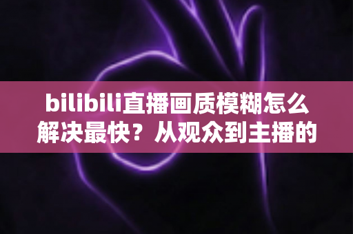 bilibili直播画质模糊怎么解决最快?从观众到主播的全场景极速优化指南 bilibili直播画质模糊怎么解决最快?从观众到主播的全场景极速优化指南