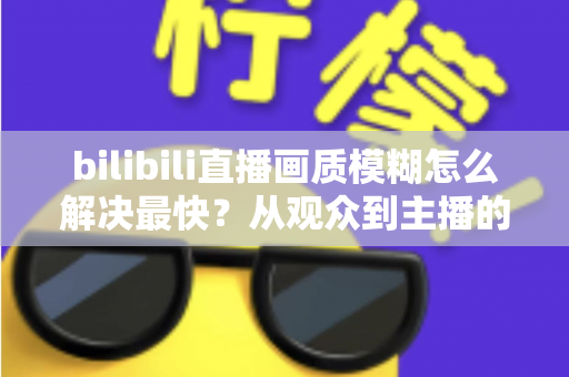 bilibili直播画质模糊怎么解决最快?从观众到主播的全场景极速优化指南 bilibili直播画质模糊怎么解决最快?从观众到主播的全场景极速优化指南