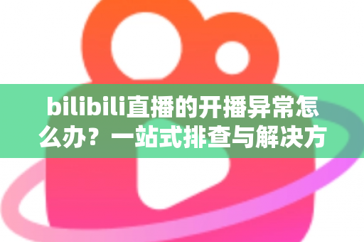 bilibili直播的开播异常怎么办？一站式排查与解决方案全解析