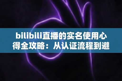 bilibili直播的实名使用心得全攻略：从认证流程到避坑经验，一篇讲透开播前的必备准备