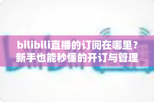 bilibili直播的订阅在哪里？新手也能秒懂的开订与管理全流程指南