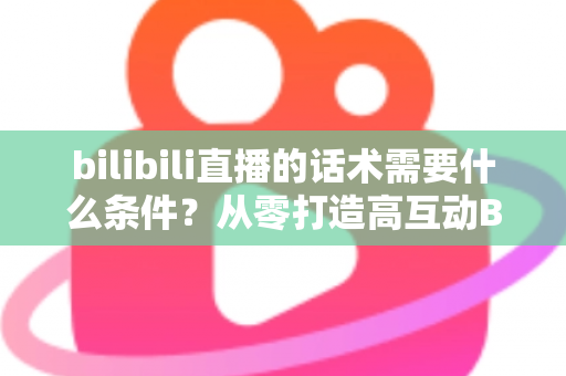 bilibili直播的话术需要什么条件?从零打造高互动B站直播话术的完整指南 bilibili直播的话术需要什么条件?从零打造高互动B站直播话术的完整指南