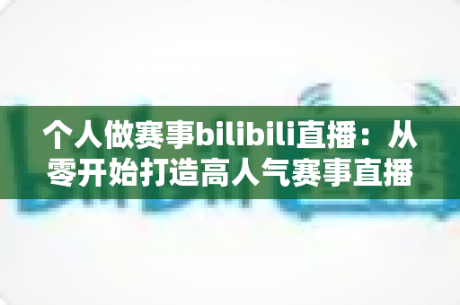 个人做赛事bilibili直播:从零开始打造高人气赛事直播间的完整实战指南 个人做赛事bilibili直播:从零开始打造高人气赛事直播间的完整实战指南