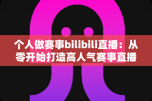 个人做赛事bilibili直播:从零开始打造高人气赛事直播间的完整实战指南 个人做赛事bilibili直播:从零开始打造高人气赛事直播间的完整实战指南