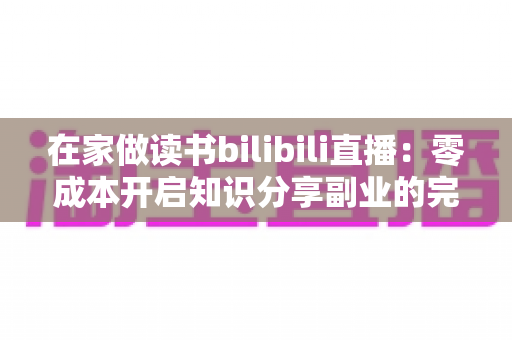 在家做读书bilibili直播:零成本开启知识分享副业的完整指南 在家做读书bilibili直播:零成本开启知识分享副业的完整指南