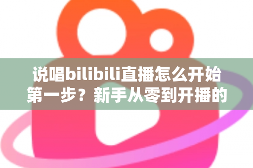 说唱bilibili直播怎么开始第一步？新手从零到开播的完整实战指南
