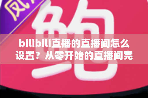 bilibili直播的直播间怎么设置？从零开始的直播间完整配置指南，助你快速开播涨粉