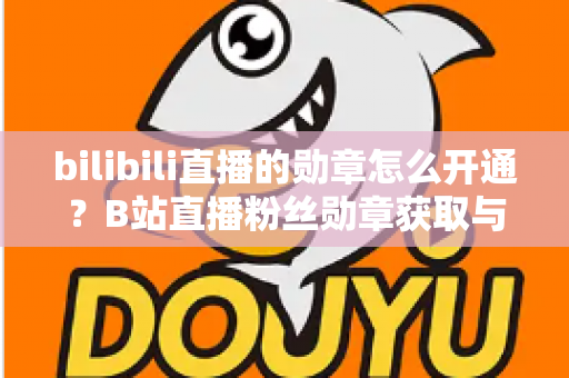 bilibili直播的勋章怎么开通?B站直播粉丝勋章获取与升级全攻略 bilibili直播的勋章怎么开通?B站直播粉丝勋章获取与升级全攻略