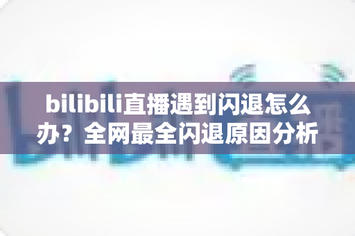 bilibili直播遇到闪退怎么办？全网最全闪退原因分析与解决攻略，让你追播不断线