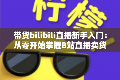 带货bilibili直播新手入门:从零开始掌握B站直播卖货全攻略(2024最新指南) 带货bilibili直播新手入门:从零开始掌握B站直播卖货全攻略(2024最新指南)