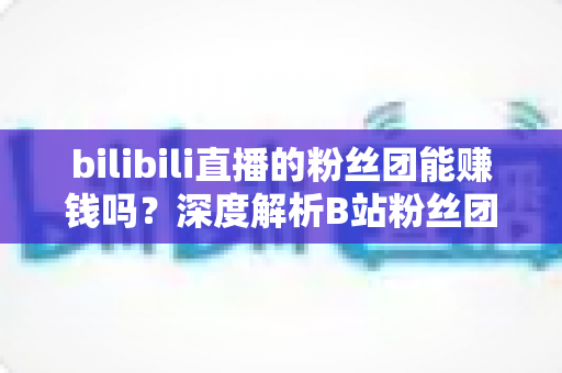 bilibili直播的粉丝团能赚钱吗？深度解析B站粉丝团变现机制与收益真相