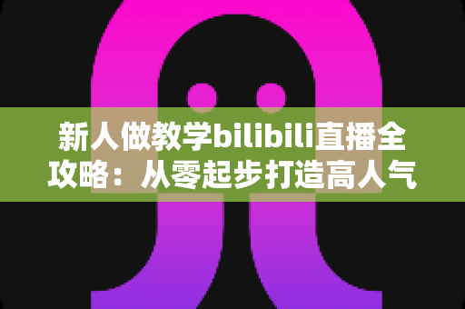 新人做教学bilibili直播全攻略：从零起步打造高人气知识直播间的实用指南