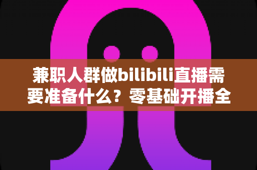 兼职人群做bilibili直播需要准备什么?零基础开播全攻略,从设备到心态一站式讲透 兼职人群做bilibili直播需要准备什么?零基础开播全攻略,从设备到心态一站式讲透