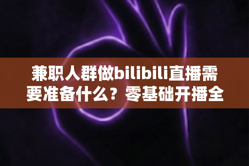 兼职人群做bilibili直播需要准备什么？零基础开播全攻略，从设备到心态一站式讲透