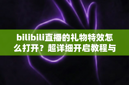 bilibili直播的礼物特效怎么打开？超详细开启教程与常见问题全解析