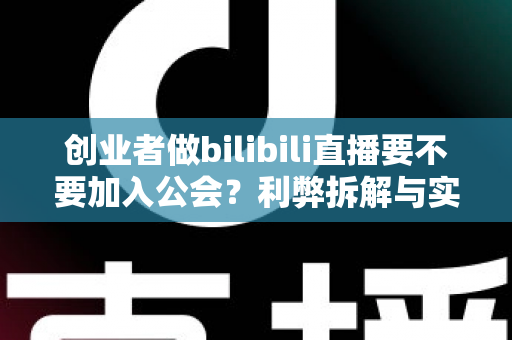 创业者做bilibili直播要不要加入公会？利弊拆解与实战决策指南