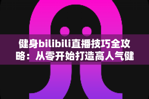 健身bilibili直播技巧全攻略:从零开始打造高人气健身直播间的实战指南 健身bilibili直播技巧全攻略:从零开始打造高人气健身直播间的实战指南