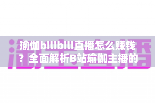 瑜伽bilibili直播怎么赚钱？全面解析B站瑜伽主播的变现之路与实战攻略