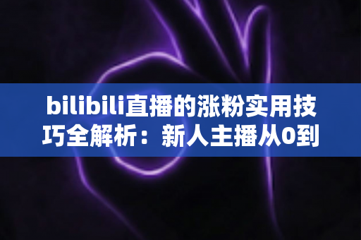 bilibili直播的涨粉实用技巧全解析：新人主播从0到人气爆款的实战指南