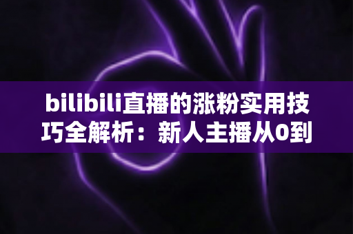 bilibili直播的涨粉实用技巧全解析：新人主播从0到人气爆款的实战指南