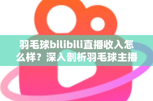 羽毛球bilibili直播收入怎么样？深入剖析羽毛球主播的真实收益与变现路径